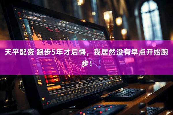 天平配资 跑步5年才后悔，我居然没有早点开始跑步！