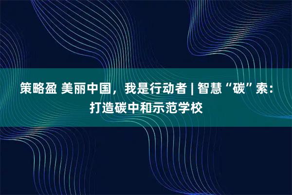 策略盈 美丽中国,我是行动者 | 智慧“碳”索:打造碳中和示范学校