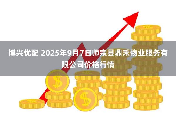 博兴优配 2025年9月7日师宗县鼎禾物业服务有限公司价格行情