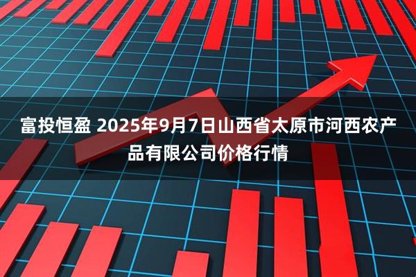 富投恒盈 2025年9月7日山西省太原市河西农产品有限公司价格行情