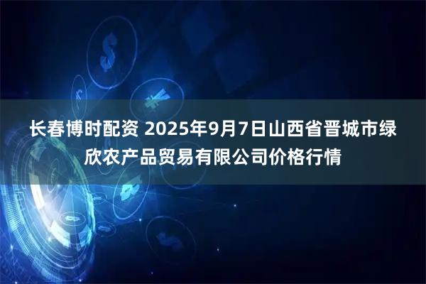 长春博时配资 2025年9月7日山西省晋城市绿欣农产品贸易有限公司价格行情