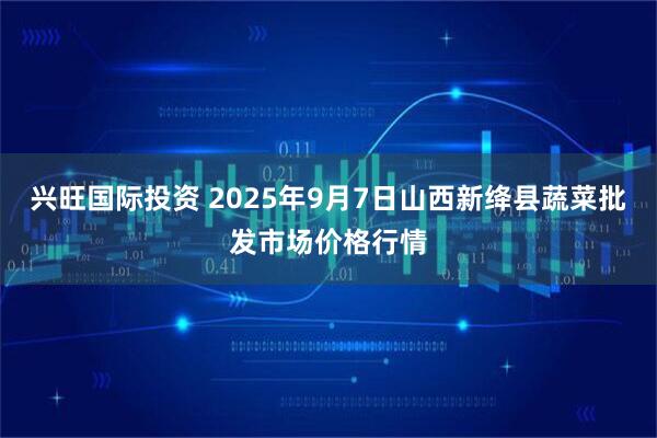 兴旺国际投资 2025年9月7日山西新绛县蔬菜批发市场价格行情