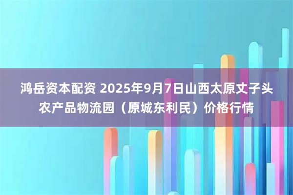 鸿岳资本配资 2025年9月7日山西太原丈子头农产品物流园（原城东利民）价格行情