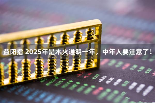 益阳指 2025年是木火通明一年，中年人要注意了！