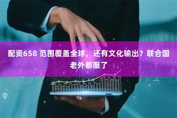 配资658 范围覆盖全球，还有文化输出？联合国老外都服了