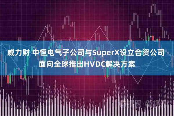 威力财 中恒电气子公司与SuperX设立合资公司 面向全球推出HVDC解决方案