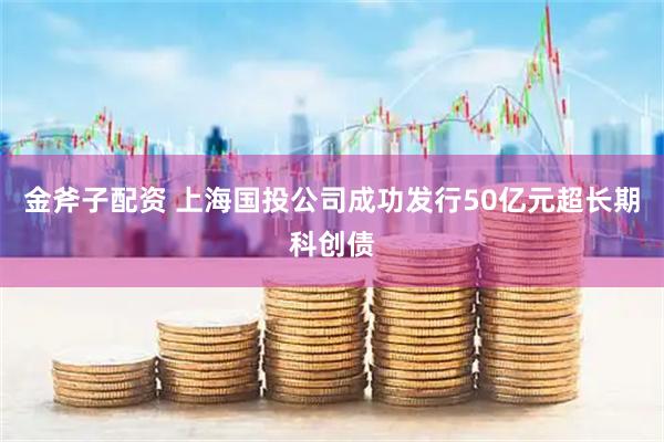 金斧子配资 上海国投公司成功发行50亿元超长期科创债