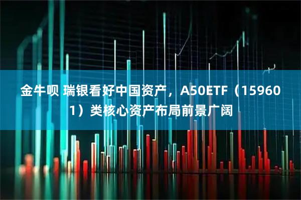 金牛呗 瑞银看好中国资产，A50ETF（159601）类核心资产布局前景广阔