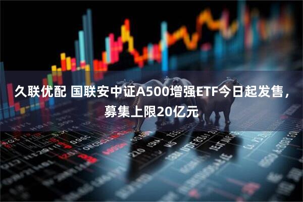 久联优配 国联安中证A500增强ETF今日起发售，募集上限20亿元