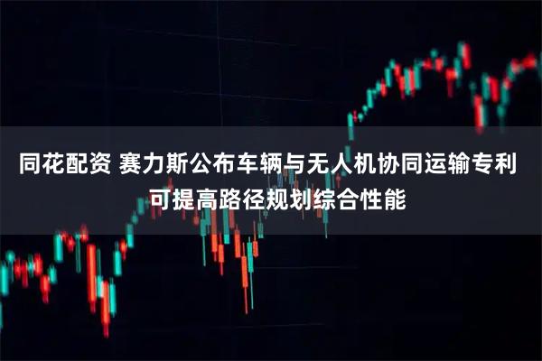 同花配资 赛力斯公布车辆与无人机协同运输专利   可提高路径规划综合性能