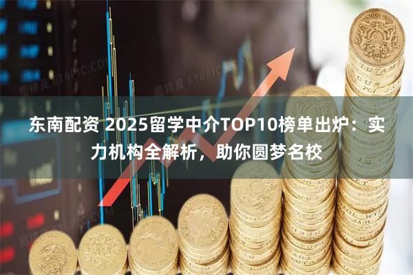 东南配资 2025留学中介TOP10榜单出炉：实力机构全解析，助你圆梦名校