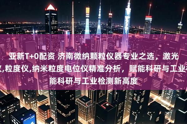 亚新T+0配资 济南微纳颗粒仪器专业之选，激光粒度检测仪,粒度仪,纳米粒度电位仪精准分析，赋能科研与工业检测新高度