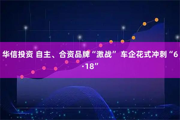 华信投资 自主、合资品牌“激战” 车企花式冲刺“6·18”