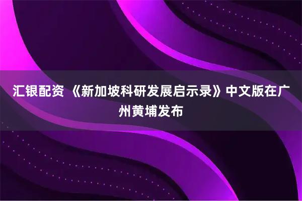 汇银配资 《新加坡科研发展启示录》中文版在广州黄埔发布
