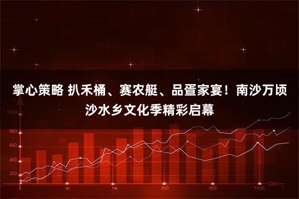 掌心策略 扒禾桶、赛农艇、品疍家宴！南沙万顷沙水乡文化季精彩启幕