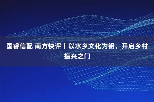 国睿信配 南方快评丨以水乡文化为钥，开启乡村振兴之门