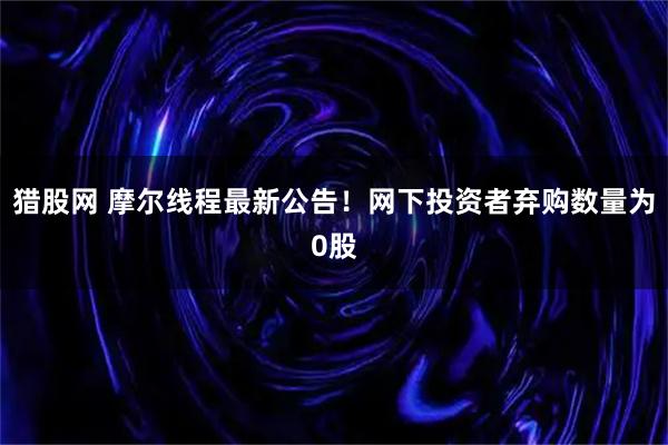 猎股网 摩尔线程最新公告！网下投资者弃购数量为0股