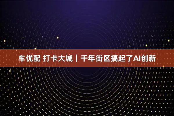 车优配 打卡大城｜千年街区搞起了AI创新