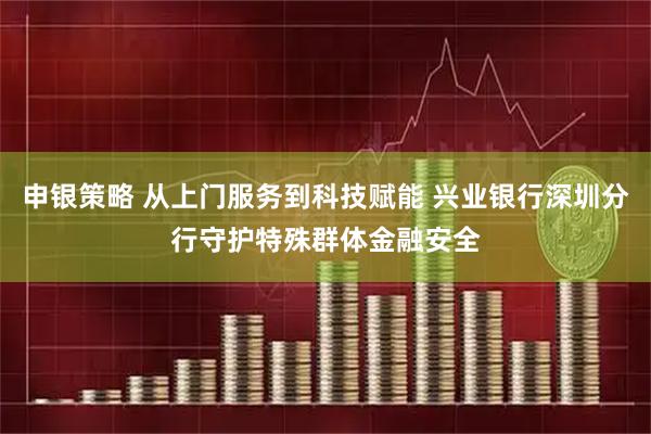 申银策略 从上门服务到科技赋能 兴业银行深圳分行守护特殊群体金融安全