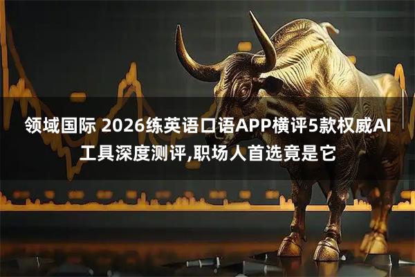 领域国际 2026练英语口语APP横评5款权威AI工具深度测评,职场人首选竟是它