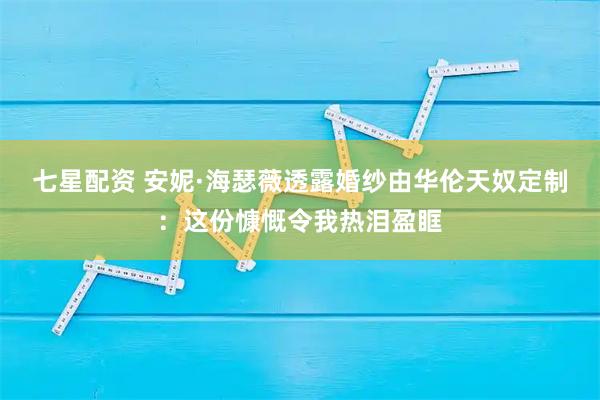 七星配资 安妮·海瑟薇透露婚纱由华伦天奴定制：这份慷慨令我热泪盈眶