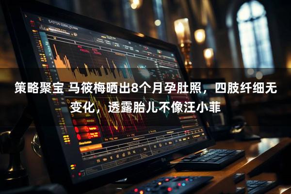 策略聚宝 马筱梅晒出8个月孕肚照，四肢纤细无变化，透露胎儿不像汪小菲