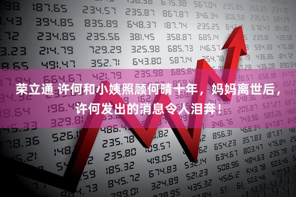 荣立通 许何和小姨照顾何晴十年，妈妈离世后，许何发出的消息令人泪奔！