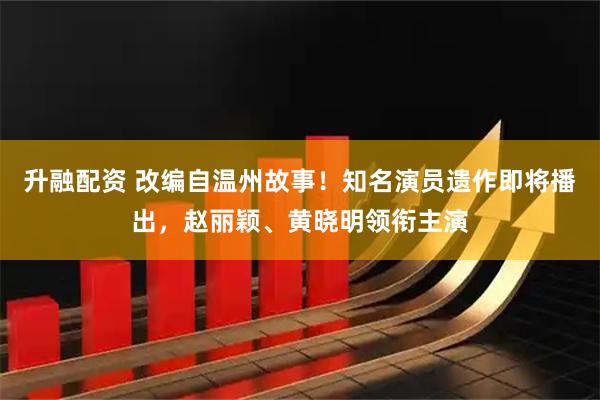 升融配资 改编自温州故事！知名演员遗作即将播出，赵丽颖、黄晓明领衔主演