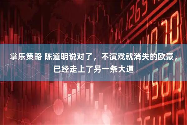 掌乐策略 陈道明说对了，不演戏就消失的欧豪，已经走上了另一条大道