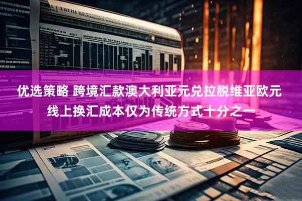 优选策略 跨境汇款澳大利亚元兑拉脱维亚欧元 线上换汇成本仅为传统方式十分之一