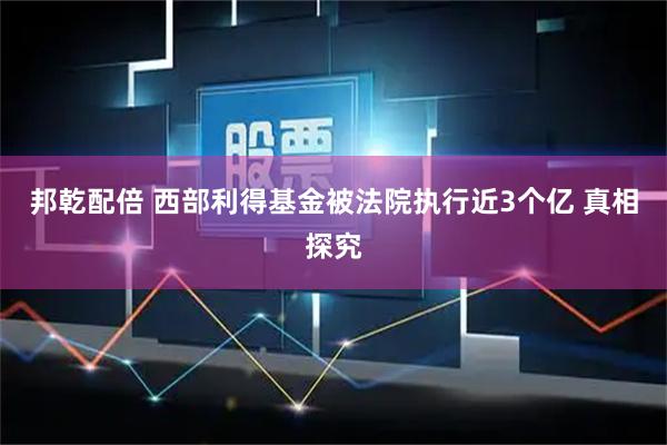 邦乾配倍 西部利得基金被法院执行近3个亿 真相探究