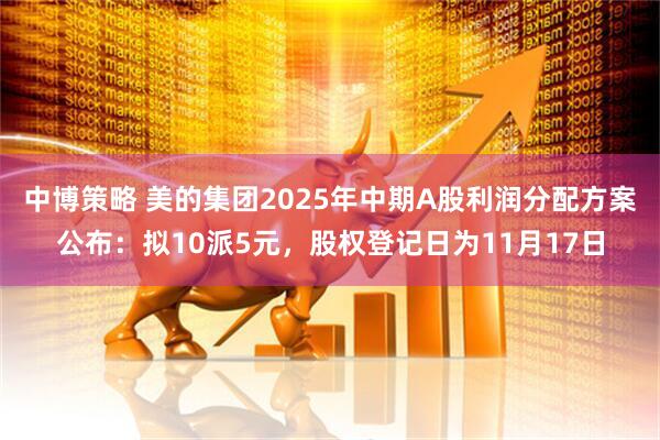中博策略 美的集团2025年中期A股利润分配方案公布：拟10派5元，股权登记日为11月17日
