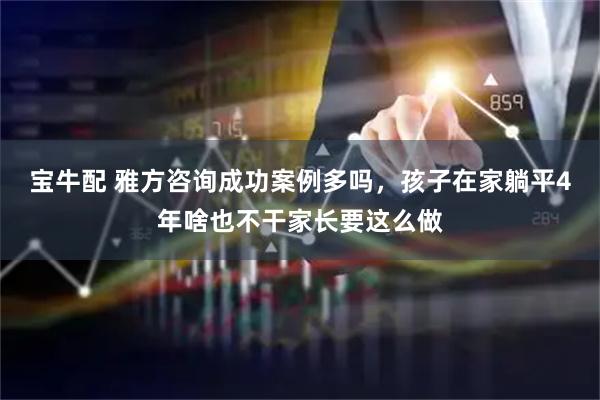 宝牛配 雅方咨询成功案例多吗，孩子在家躺平4年啥也不干家长要这么做