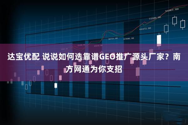 达宝优配 说说如何选靠谱GEO推广源头厂家？南方网通为你支招