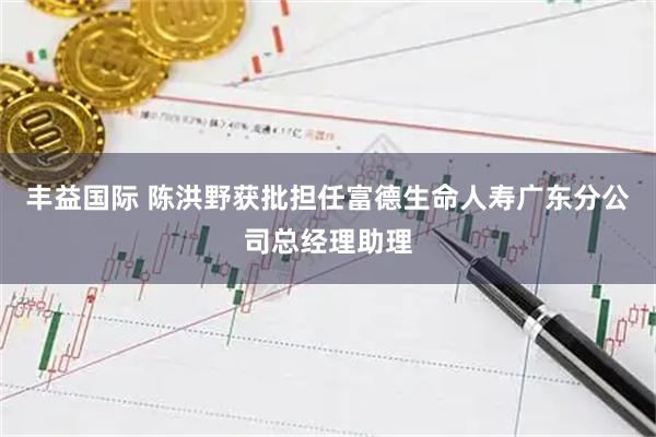 丰益国际 陈洪野获批担任富德生命人寿广东分公司总经理助理