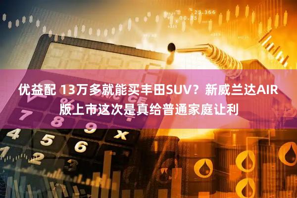 优益配 13万多就能买丰田SUV?新威兰达AIR版上市这次是真给普通家庭让利