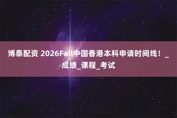 博泰配资 2026Fall中国香港本科申请时间线！_成绩_课程_考试