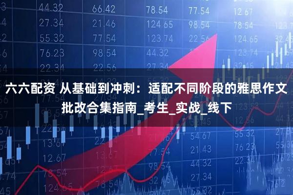 六六配资 从基础到冲刺：适配不同阶段的雅思作文批改合集指南_考生_实战_线下