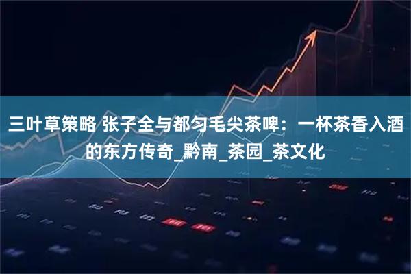 三叶草策略 张子全与都匀毛尖茶啤：一杯茶香入酒的东方传奇_黔南_茶园_茶文化