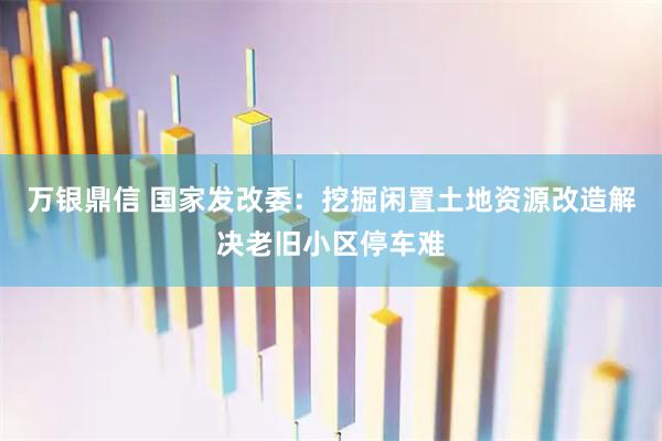 万银鼎信 国家发改委:挖掘闲置土地资源改造解决老旧小区停车难