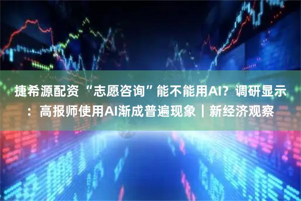 捷希源配资 “志愿咨询”能不能用AI？调研显示：高报师使用AI渐成普遍现象｜新经济观察