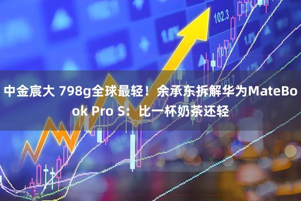 中金宸大 798g全球最轻！余承东拆解华为MateBook Pro S：比一杯奶茶还轻