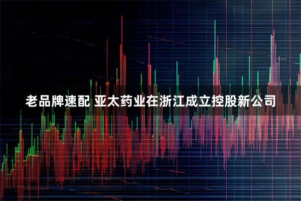 老品牌速配 亚太药业在浙江成立控股新公司