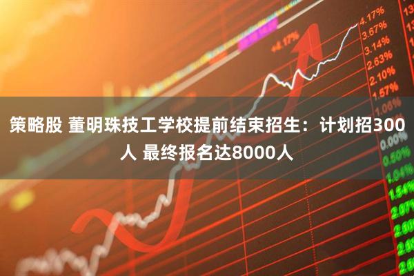 策略股 董明珠技工学校提前结束招生：计划招300人 最终报名达8000人