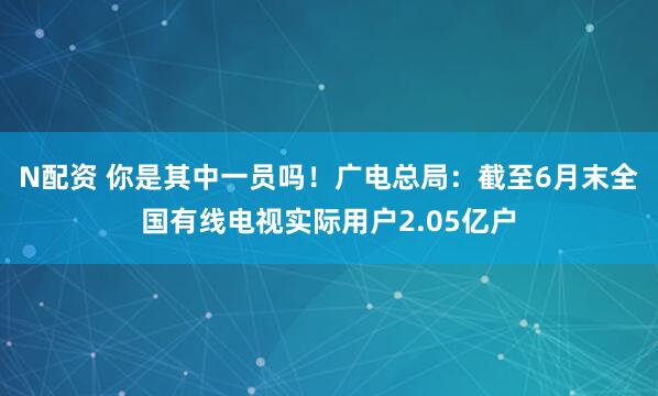 N配资 你是其中一员吗!广电总局:截至6月末全国有线电视实际用户2.05亿户