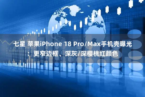 七星 苹果iPhone 18 Pro/Max手机壳曝光：更窄边框、深灰/深樱桃红颜色